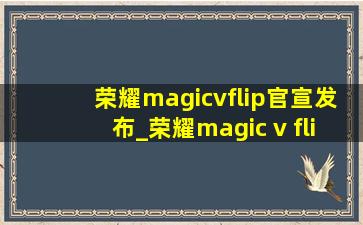 荣耀magicvflip官宣发布_荣耀magic v flip发布会